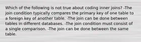 Which of the following is not true about coding inner joins? -The join condition typically compares the primary key of one table to a foreign key of another table. -The join can be done between tables in different databases. -The join condition must consist of a single comparison. -The join can be done between the same table.