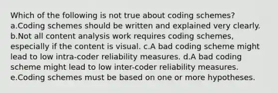 Which of the following is not true about coding schemes? a.Coding schemes should be written and explained very clearly. b.Not all content analysis work requires coding schemes, especially if the content is visual. c.A bad coding scheme might lead to low intra-coder reliability measures. d.A bad coding scheme might lead to low inter-coder reliability measures. e.Coding schemes must be based on one or more hypotheses.