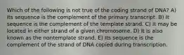 Which of the following is not true of the coding strand of DNA? A) Its sequence is the complement of the primary transcript. B) It sequence is the complement of the template strand. C) It may be located in either strand of a given chromosome. D) It is also known as the nontemplate strand. E) Its sequence is the complement of the strand of DNA copied during transcription.