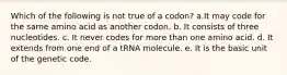 Which of the following is not true of a codon? a.It may code for the same amino acid as another codon. b. It consists of three nucleotides. c. It never codes for more than one amino acid. d. It extends from one end of a tRNA molecule. e. It is the basic unit of the genetic code.