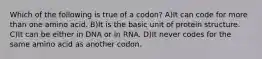 Which of the following is true of a codon? A)It can code for more than one amino acid. B)It is the basic unit of protein structure. C)It can be either in DNA or in RNA. D)It never codes for the same amino acid as another codon.