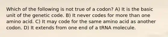 Which of the following is not true of a codon? A) It is the basic unit of the genetic code. B) It never codes for more than one amino acid. C) It may code for the same amino acid as another codon. D) It extends from one end of a tRNA molecule.