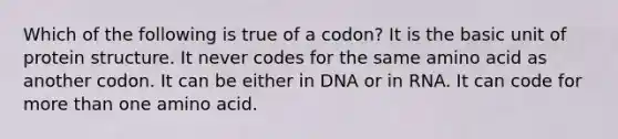 Which of the following is true of a codon? It is the basic unit of protein structure. It never codes for the same amino acid as another codon. It can be either in DNA or in RNA. It can code for more than one amino acid.