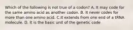 Which of the following is not true of a codon? A. It may code for the same amino acid as another codon. B. It never codes for more than one amino acid. C.It extends from one end of a tRNA molecule. D. It is the basic unit of the genetic code