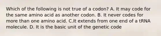 Which of the following is not true of a codon? A. It may code for the same amino acid as another codon. B. It never codes for more than one amino acid. C.It extends from one end of a tRNA molecule. D. It is the basic unit of the genetic code