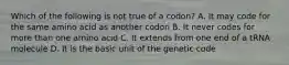 Which of the following is not true of a codon? A. It may code for the same amino acid as another codon B. It never codes for more than one amino acid C. It extends from one end of a tRNA molecule D. It is the basic unit of the genetic code