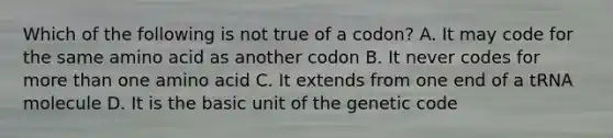 Which of the following is not true of a codon? A. It may code for the same amino acid as another codon B. It never codes for more than one amino acid C. It extends from one end of a tRNA molecule D. It is the basic unit of the genetic code