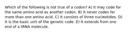 Which of the following is not true of a codon? A) It may code for the same amino acid as another codon. B) It never codes for more than one amino acid. C) It consists of three nucleotides. D) It is the basic unit of the genetic code. E) It extends from one end of a tRNA molecule.