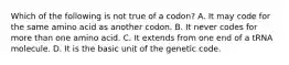 Which of the following is not true of a codon? A. It may code for the same amino acid as another codon. B. It never codes for more than one amino acid. C. It extends from one end of a tRNA molecule. D. It is the basic unit of the genetic code.