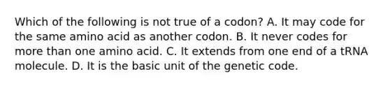 Which of the following is not true of a codon? A. It may code for the same amino acid as another codon. B. It never codes for more than one amino acid. C. It extends from one end of a tRNA molecule. D. It is the basic unit of the genetic code.