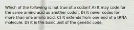 Which of the following is not true of a codon? A) It may code for the same amino acid as another codon. B) It never codes for more than one amino acid. C) It extends from one end of a tRNA molecule. D) It is the basic unit of the genetic code.