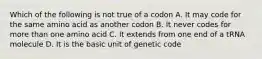 Which of the following is not true of a codon A. It may code for the same amino acid as another codon B. It never codes for more than one amino acid C. It extends from one end of a tRNA molecule D. It is the basic unit of genetic code