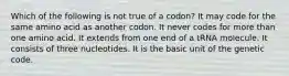 Which of the following is not true of a codon? It may code for the same amino acid as another codon. It never codes for more than one amino acid. It extends from one end of a tRNA molecule. It consists of three nucleotides. It is the basic unit of the genetic code.