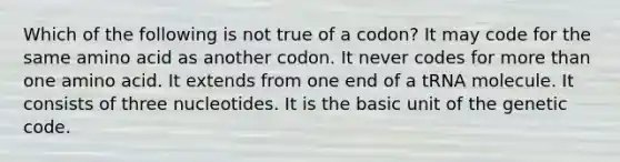 Which of the following is not true of a codon? It may code for the same amino acid as another codon. It never codes for more than one amino acid. It extends from one end of a tRNA molecule. It consists of three nucleotides. It is the basic unit of the genetic code.