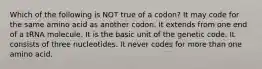 Which of the following is NOT true of a codon? It may code for the same amino acid as another codon. It extends from one end of a tRNA molecule. It is the basic unit of the genetic code. It consists of three nucleotides. It never codes for more than one amino acid.