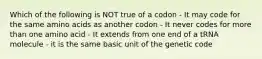 Which of the following is NOT true of a codon - It may code for the same amino acids as another codon - It never codes for more than one amino acid - It extends from one end of a tRNA molecule - it is the same basic unit of the genetic code