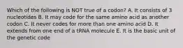 Which of the following is NOT true of a codon? A. It consists of 3 nucleotides B. It may code for the same amino acid as another codon C. It never codes for more than one amino acid D. It extends from one end of a tRNA molecule E. It is the basic unit of the genetic code