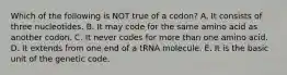 Which of the following is NOT true of a codon? A. It consists of three nucleotides. B. It may code for the same amino acid as another codon. C. It never codes for more than one amino acid. D. It extends from one end of a tRNA molecule. E. It is the basic unit of the genetic code.