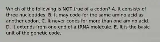 Which of the following is NOT true of a codon? A. It consists of three nucleotides. B. It may code for the same amino acid as another codon. C. It never codes for more than one amino acid. D. It extends from one end of a tRNA molecule. E. It is the basic unit of the genetic code.