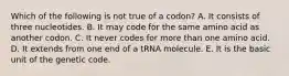 Which of the following is not true of a codon? A. It consists of three nucleotides. B. It may code for the same amino acid as another codon. C. It never codes for more than one amino acid. D. It extends from one end of a tRNA molecule. E. It is the basic unit of the genetic code.