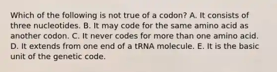 Which of the following is not true of a codon? A. It consists of three nucleotides. B. It may code for the same amino acid as another codon. C. It never codes for more than one amino acid. D. It extends from one end of a tRNA molecule. E. It is the basic unit of the genetic code.