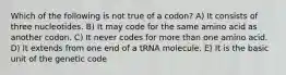 Which of the following is not true of a codon? A) It consists of three nucleotides. B) It may code for the same amino acid as another codon. C) It never codes for more than one amino acid. D) It extends from one end of a tRNA molecule. E) It is the basic unit of the genetic code