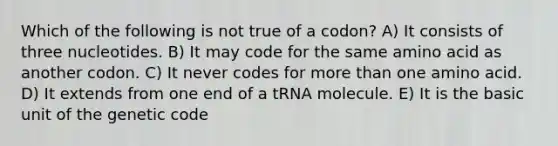 Which of the following is not true of a codon? A) It consists of three nucleotides. B) It may code for the same amino acid as another codon. C) It never codes for more than one amino acid. D) It extends from one end of a tRNA molecule. E) It is the basic unit of the genetic code