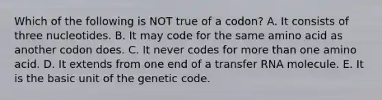 Which of the following is NOT true of a codon? A. It consists of three nucleotides. B. It may code for the same amino acid as another codon does. C. It never codes for more than one amino acid. D. It extends from one end of a <a href='https://www.questionai.com/knowledge/kYREgpZMtc-transfer-rna' class='anchor-knowledge'>transfer rna</a> molecule. E. It is the basic unit of the genetic code.