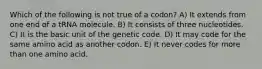 Which of the following is not true of a codon? A) It extends from one end of a tRNA molecule. B) It consists of three nucleotides. C) It is the basic unit of the genetic code. D) It may code for the same amino acid as another codon. E) It never codes for more than one amino acid.