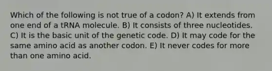 Which of the following is not true of a codon? A) It extends from one end of a tRNA molecule. B) It consists of three nucleotides. C) It is the basic unit of the genetic code. D) It may code for the same amino acid as another codon. E) It never codes for more than one amino acid.