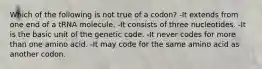 Which of the following is not true of a codon? -It extends from one end of a tRNA molecule. -It consists of three nucleotides. -It is the basic unit of the genetic code. -It never codes for more than one amino acid. -It may code for the same amino acid as another codon.