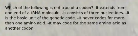 Which of the following is not true of a codon? -It extends from one end of a tRNA molecule. -It consists of three nucleotides. -It is the basic unit of the genetic code. -It never codes for more than one amino acid. -It may code for the same amino acid as another codon.