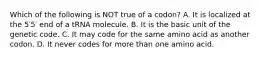 Which of the following is NOT true of a codon? A. It is localized at the 5′5′ end of a tRNA molecule. B. It is the basic unit of the genetic code. C. It may code for the same amino acid as another codon. D. It never codes for more than one amino acid.