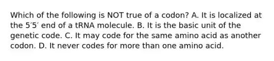 Which of the following is NOT true of a codon? A. It is localized at the 5′5′ end of a tRNA molecule. B. It is the basic unit of the genetic code. C. It may code for the same amino acid as another codon. D. It never codes for more than one amino acid.