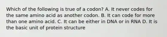 Which of the following is true of a codon? A. It never codes for the same amino acid as another codon. B. It can code for more than one amino acid. C. It can be either in DNA or in RNA D. It is the basic unit of protein structure