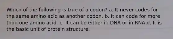 Which of the following is true of a codon? a. It never codes for the same amino acid as another codon. b. It can code for more than one amino acid. c. It can be either in DNA or in RNA d. It is the basic unit of protein structure.