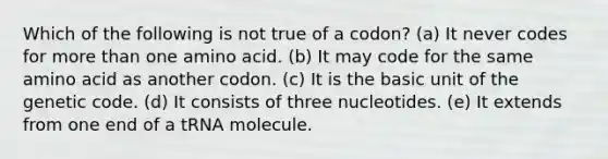 Which of the following is not true of a codon? (a) It never codes for more than one amino acid. (b) It may code for the same amino acid as another codon. (c) It is the basic unit of the genetic code. (d) It consists of three nucleotides. (e) It extends from one end of a tRNA molecule.