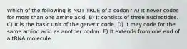 Which of the following is NOT TRUE of a codon? A) It never codes for more than one amino acid. B) It consists of three nucleotides. C) It is the basic unit of the genetic code. D) It may code for the same amino acid as another codon. E) It extends from one end of a tRNA molecule.