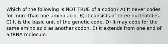 Which of the following is NOT TRUE of a codon? A) It never codes for more than one amino acid. B) It consists of three nucleotides. C) It is the basic unit of the genetic code. D) It may code for the same amino acid as another codon. E) It extends from one end of a tRNA molecule.