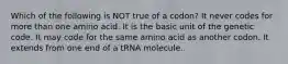 Which of the following is NOT true of a codon? It never codes for more than one amino acid. It is the basic unit of the genetic code. It may code for the same amino acid as another codon. It extends from one end of a tRNA molecule.