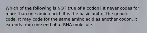 Which of the following is NOT true of a codon? It never codes for more than one amino acid. It is the basic unit of the genetic code. It may code for the same amino acid as another codon. It extends from one end of a tRNA molecule.