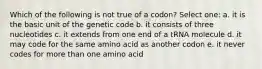 Which of the following is not true of a codon? Select one: a. it is the basic unit of the genetic code b. it consists of three nucleotides c. it extends from one end of a tRNA molecule d. it may code for the same amino acid as another codon e. it never codes for more than one amino acid