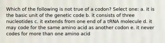 Which of the following is not true of a codon? Select one: a. it is the basic unit of the genetic code b. it consists of three nucleotides c. it extends from one end of a tRNA molecule d. it may code for the same amino acid as another codon e. it never codes for more than one amino acid