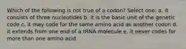 Which of the following is not true of a codon? Select one: a. it consists of three nucleotides b. it is the basic unit of the genetic code c. it may code for the same amino acid as another codon d. it extends from one end of a tRNA molecule e. it never codes for more than one amino acid