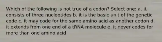 Which of the following is not true of a codon? Select one: a. it consists of three nucleotides b. it is the basic unit of the genetic code c. it may code for the same amino acid as another codon d. it extends from one end of a tRNA molecule e. it never codes for more than one amino acid