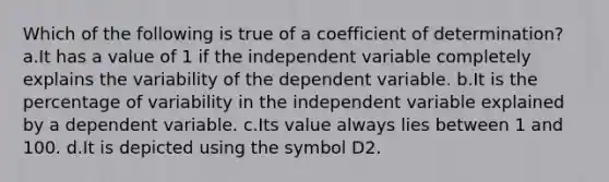 Which of the following is true of a coefficient of determination? a.It has a value of 1 if the independent variable completely explains the variability of the dependent variable. b.It is the percentage of variability in the independent variable explained by a dependent variable. c.Its value always lies between 1 and 100. d.It is depicted using the symbol D2.