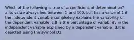 Which of the following is true of a coefficient of determination? a.Its value always lies between 1 and 100. b.It has a value of 1 if the independent variable completely explains the variability of the dependent variable. c.It is the percentage of variability in the independent variable explained by a dependent variable. d.It is depicted using the symbol D2.