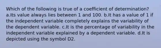 Which of the following is true of a coefficient of determination? a.Its value always lies between 1 and 100. b.It has a value of 1 if the independent variable completely explains the variability of the dependent variable. c.It is the percentage of variability in the independent variable explained by a dependent variable. d.It is depicted using the symbol D2.