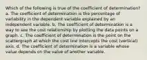 Which of the following is true of the coefficient of determination? a. The coefficient of determination is the percentage of variability in the dependent variable explained by an independent variable. b. The coefficient of determination is a way to see the cost relationship by plotting the data points on a graph. c. The coefficient of determination is the point on the scattergraph at which the cost line intercepts the cost (vertical) axis. d. The coefficient of determination is a variable whose value depends on the value of another variable.