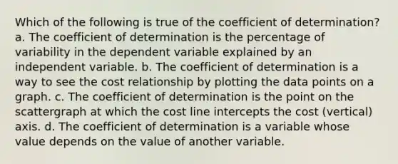 Which of the following is true of the coefficient of determination? a. The coefficient of determination is the percentage of variability in the dependent variable explained by an independent variable. b. The coefficient of determination is a way to see the cost relationship by plotting the data points on a graph. c. The coefficient of determination is the point on the scattergraph at which the cost line intercepts the cost (vertical) axis. d. The coefficient of determination is a variable whose value depends on the value of another variable.